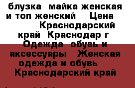 блузка ,майка женская и топ женский  › Цена ­ 1 100 - Краснодарский край, Краснодар г. Одежда, обувь и аксессуары » Женская одежда и обувь   . Краснодарский край